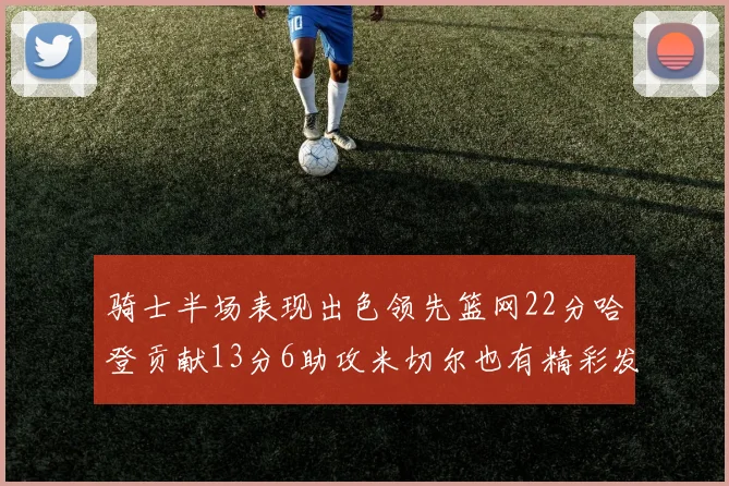 骑士半场表现出色领先篮网22分哈登贡献13分6助攻米切尔也有精彩发挥