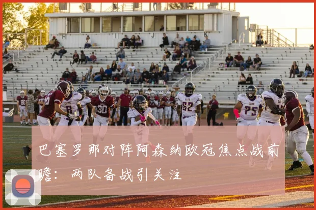 巴塞罗那对阵阿森纳欧冠焦点战前瞻：两队备战引关注