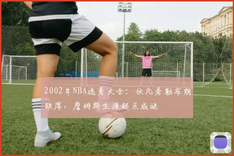 2002年NBA选秀大会：状元秀勒布朗缺席，詹姆斯生涯起点成谜