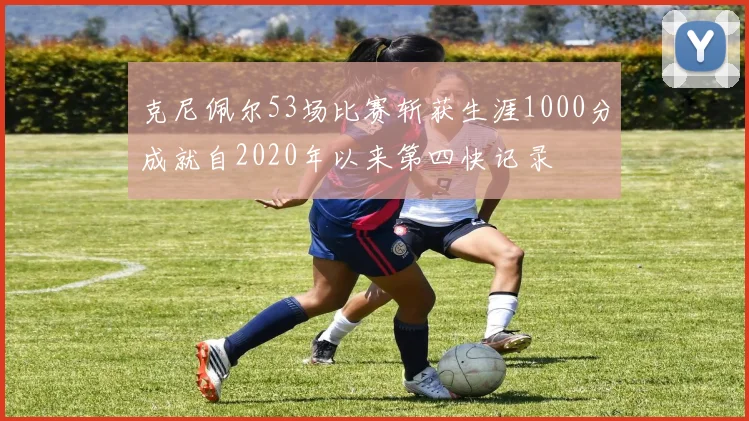 克尼佩尔53场比赛斩获生涯1000分成就自2020年以来第四快记录