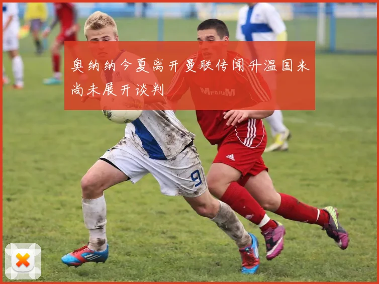 奥纳纳今夏离开曼联传闻升温国米尚未展开谈判