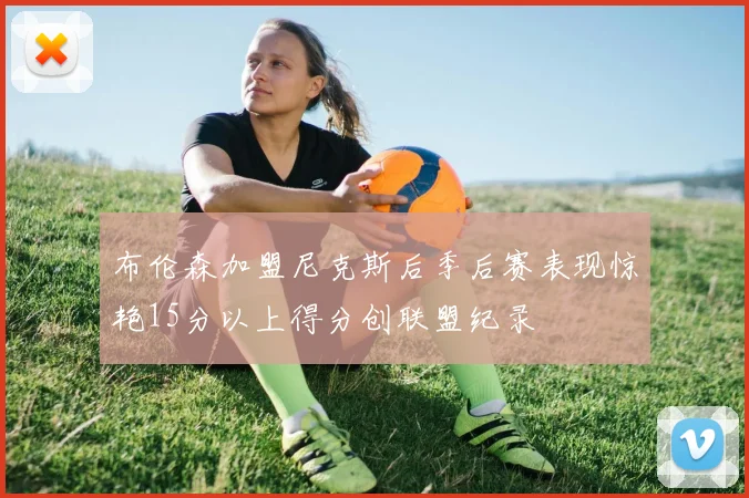 布伦森加盟尼克斯后季后赛表现惊艳15分以上得分创联盟纪录