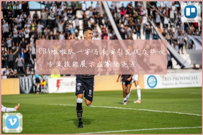 CBA啦啦队一字马表演引发观众热议，专业技能展示成赛场亮点