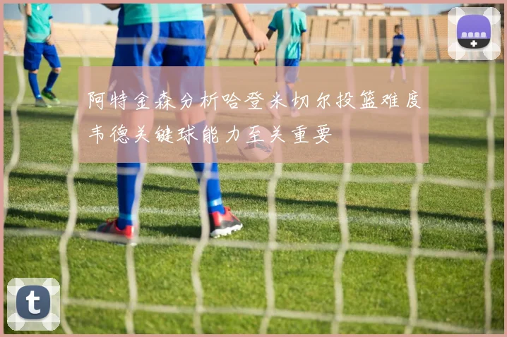 阿特金森分析哈登米切尔投篮难度韦德关键球能力至关重要