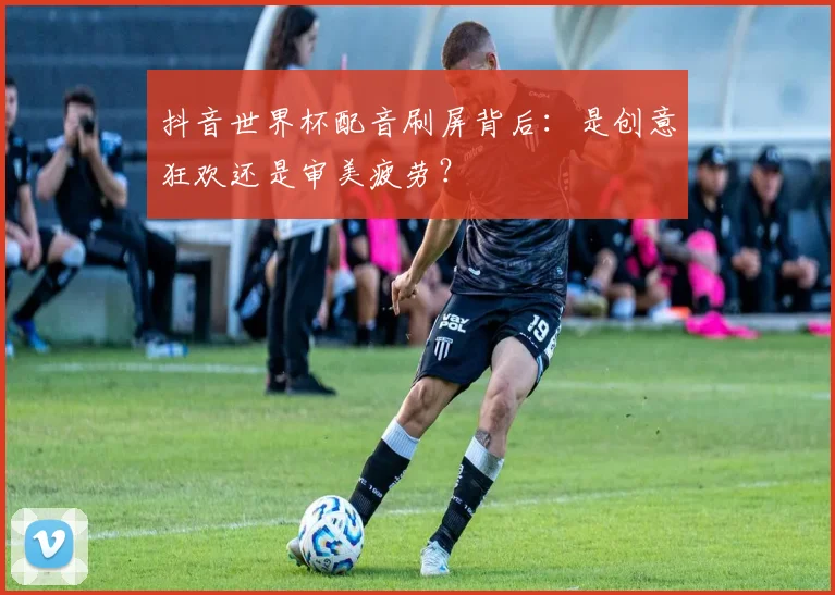 抖音世界杯配音刷屏背后：是创意狂欢还是审美疲劳？