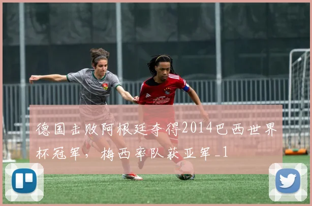 德国击败阿根廷夺得2014巴西世界杯冠军，梅西率队获亚军_1