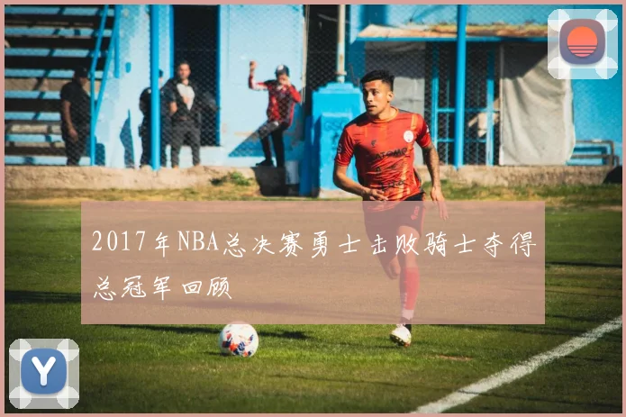 2017年NBA总决赛勇士击败骑士夺得总冠军回顾