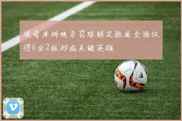 埃奇库姆绝杀罚球锁定胜局全场仅得6分2板却成关键英雄